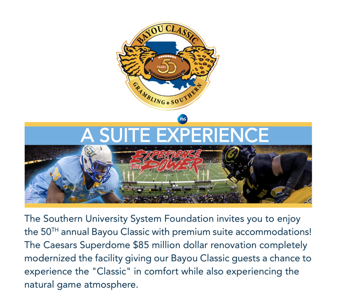 The Southern University System Foundation Invites you to enjoy the 50th annual Bayou Classic with premium suite accommadations! The Caesar Superdome $85 million dollar renovation completely modernized the facility giving our Bayour Classic guests a chance to expereince the "Classic" in comfort while also experiencing the natural game atmosphere.